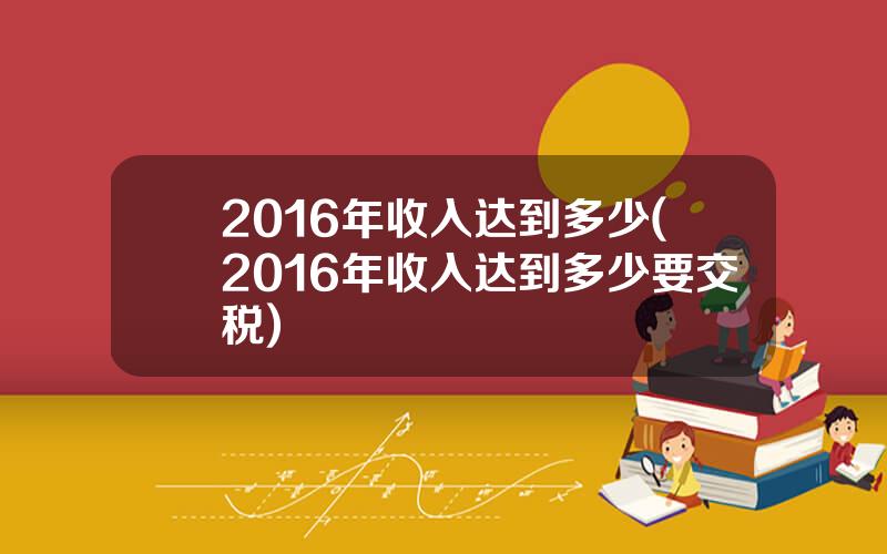 2016年收入达到多少(2016年收入达到多少要交税)