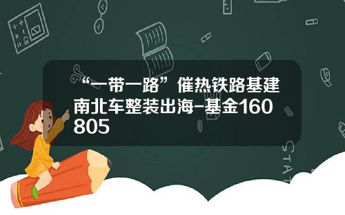 “一带一路”催热铁路基建南北车整装出海-基金160805