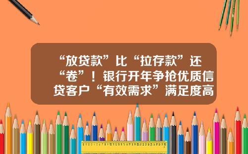 “放贷款”比“拉存款”还“卷”！银行开年争抢优质信贷客户“有效需求”满足度高 无抵押物仍是小微企业面前的“一道坎”