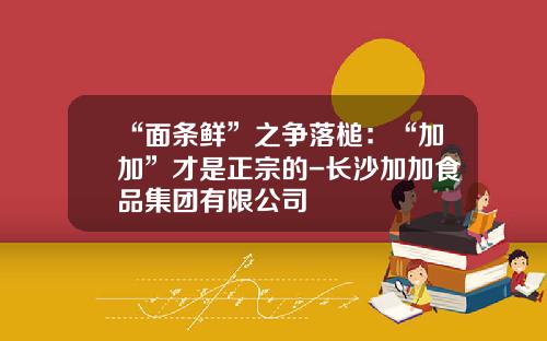 “面条鲜”之争落槌：“加加”才是正宗的-长沙加加食品集团有限公司