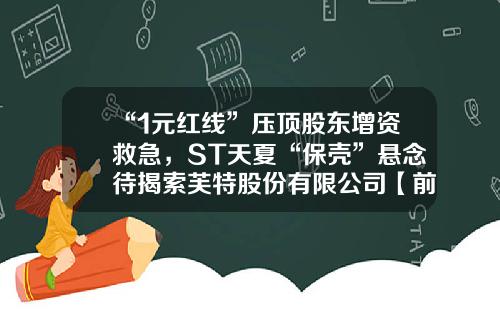“1元红线”压顶股东增资救急，ST天夏“保壳”悬念待揭索芙特股份有限公司【前列康】