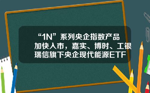 “1N”系列央企指数产品加快入市，嘉实、博时、工银瑞信旗下央企现代能源ETF获批嘉实主题混合基金【前列康】