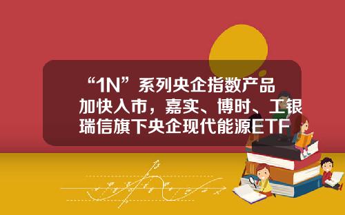 “1N”系列央企指数产品加快入市，嘉实、博时、工银瑞信旗下央企现代能源ETF获批工行互联网加基金【前列康】