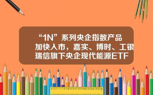 “1N”系列央企指数产品加快入市，嘉实、博时、工银瑞信旗下央企现代能源ETF获批工银价值基金【前列康】