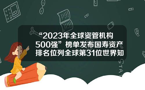 “2023年全球资管机构500强”榜单发布国寿资产排名位列全球第31位世界知名保险公司【前列康】