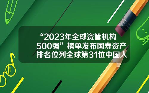 “2023年全球资管机构500强”榜单发布国寿资产排名位列全球第31位中国人寿资产管理有限公司【前列康】