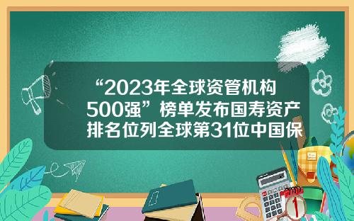 “2023年全球资管机构500强”榜单发布国寿资产排名位列全球第31位中国保险公司世界排名【前列康】