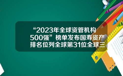 “2023年全球资管机构500强”榜单发布国寿资产排名位列全球第31位全球三大保险公司【前列康】