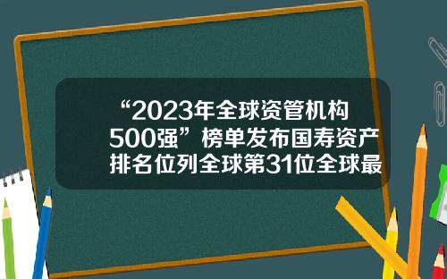 “2023年全球资管机构500强”榜单发布国寿资产排名位列全球第31位全球最大的保险公司【前列康】