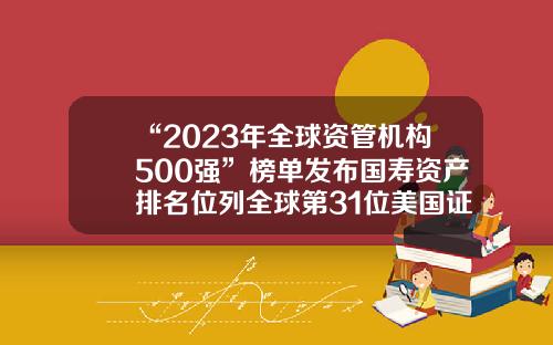 “2023年全球资管机构500强”榜单发布国寿资产排名位列全球第31位美国证券公司排行【前列康】