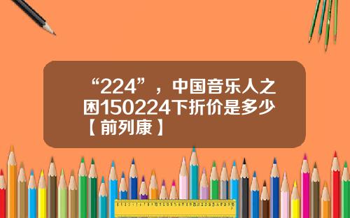 “224”，中国音乐人之困150224下折价是多少【前列康】