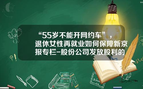 “55岁不能开网约车”，退休女性再就业如何保障新京报专栏-股份公司发放股利的来源不得使用