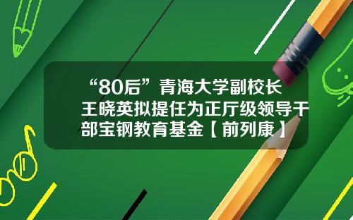 “80后”青海大学副校长王晓英拟提任为正厅级领导干部宝钢教育基金【前列康】