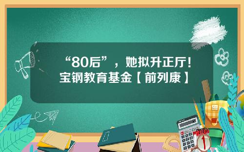 “80后”，她拟升正厅！宝钢教育基金【前列康】