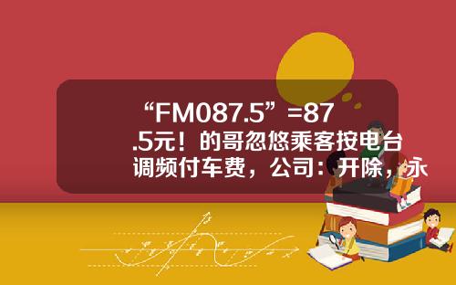 “FM087.5”=87.5元！的哥忽悠乘客按电台调频付车费，公司：开除，永不录用-电台股票资讯收费
