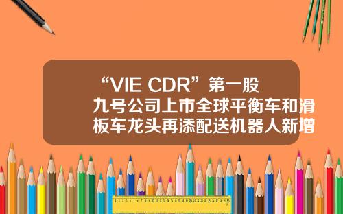 “VIE+CDR”第一股九号公司上市全球平衡车和滑板车龙头再添配送机器人新增长点-vie是哪个公司