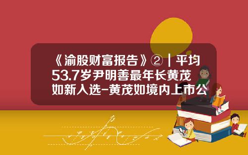 《渝股财富报告》②｜平均53.7岁尹明善最年长黄茂如新入选-黄茂如境内上市公司