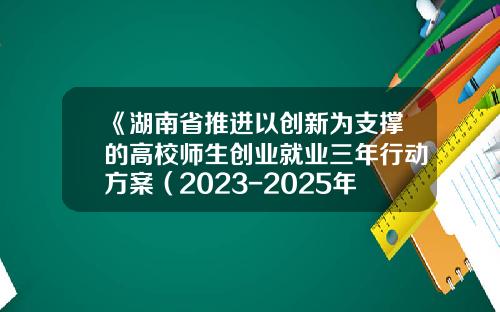 《湖南省推进以创新为支撑的高校师生创业就业三年行动方案（2023-2025年）》（全文）-湖南创新基金