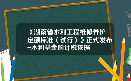 《湖南省水利工程维修养护定额标准（试行）》正式发布-水利基金的计税依据