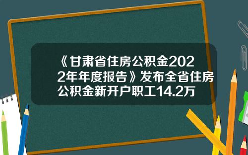 《甘肃省住房公积金2022年年度报告》发布全省住房公积金新开户职工14.2万人-甘肃公基金