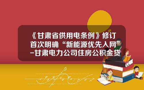 《甘肃省供用电条例》修订首次明确“新能源优先入网”-甘肃电力公司住房公积金贷款