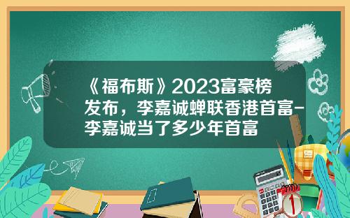 《福布斯》2023富豪榜发布，李嘉诚蝉联香港首富-李嘉诚当了多少年首富