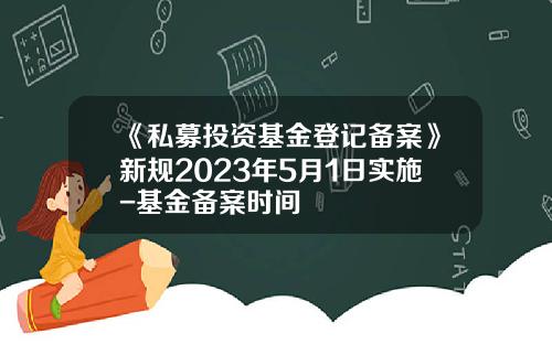 《私募投资基金登记备案》新规2023年5月1日实施-基金备案时间
