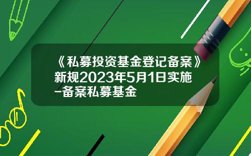 《私募投资基金登记备案》新规2023年5月1日实施-备案私募基金