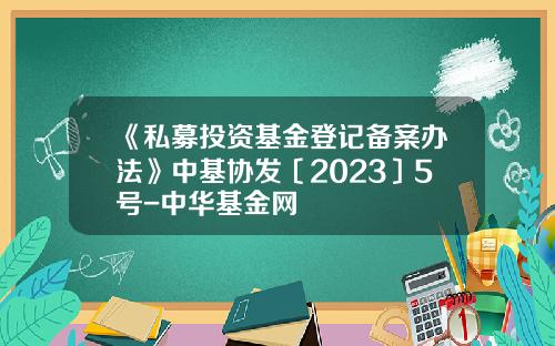 《私募投资基金登记备案办法》中基协发〔2023〕5号-中华基金网