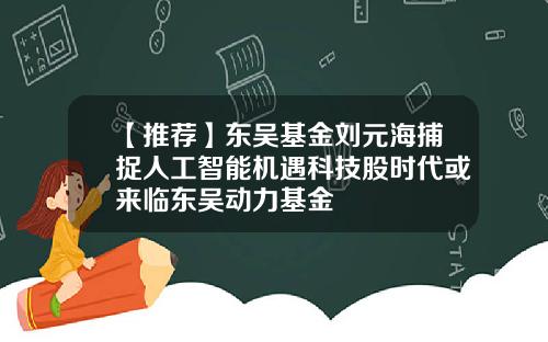 【推荐】东吴基金刘元海捕捉人工智能机遇科技股时代或来临东吴动力基金