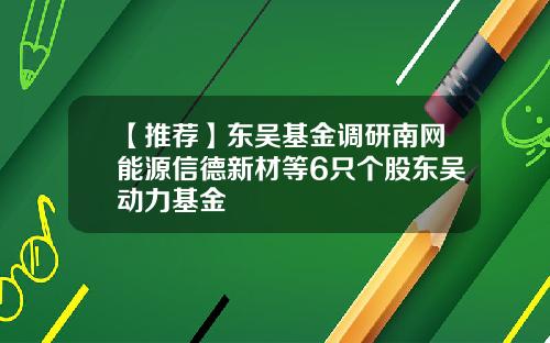 【推荐】东吴基金调研南网能源信德新材等6只个股东吴动力基金