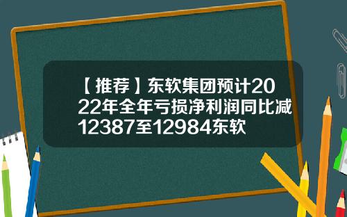 【推荐】东软集团预计2022年全年亏损净利润同比减12387至12984东软集团多少钱