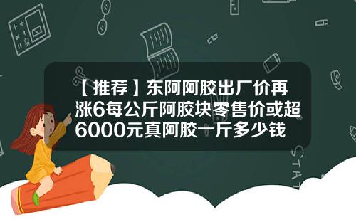 【推荐】东阿阿胶出厂价再涨6每公斤阿胶块零售价或超6000元真阿胶一斤多少钱