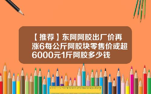 【推荐】东阿阿胶出厂价再涨6每公斤阿胶块零售价或超6000元1斤阿胶多少钱