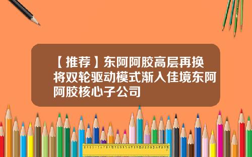 【推荐】东阿阿胶高层再换将双轮驱动模式渐入佳境东阿阿胶核心子公司