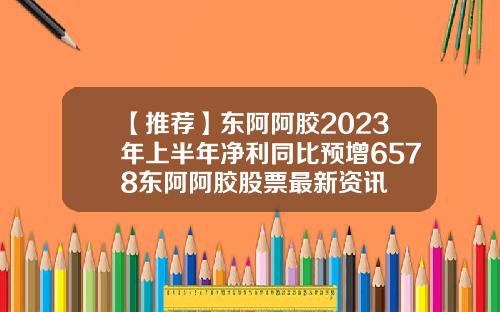 【推荐】东阿阿胶2023年上半年净利同比预增6578东阿阿胶股票最新资讯