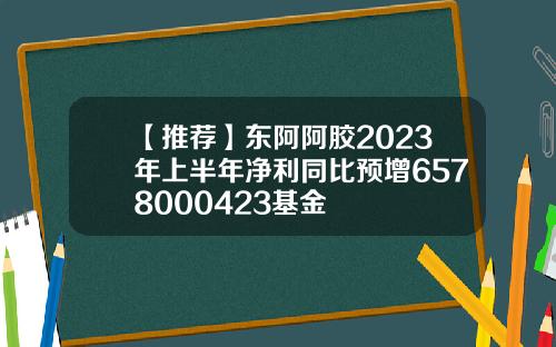 【推荐】东阿阿胶2023年上半年净利同比预增6578000423基金