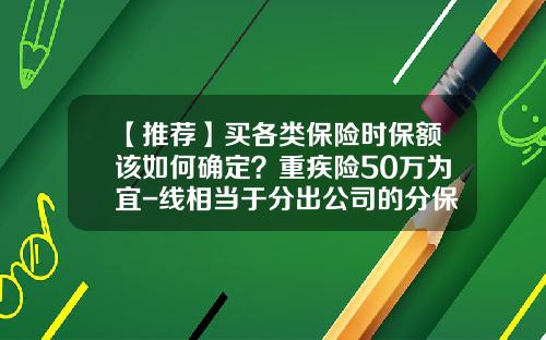 【推荐】买各类保险时保额该如何确定？重疾险50万为宜-线相当于分出公司的分保额对吗