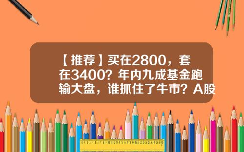 【推荐】买在2800，套在3400？年内九成基金跑输大盘，谁抓住了牛市？A股后市咋走？-买基金和股票最高净值一般是多少