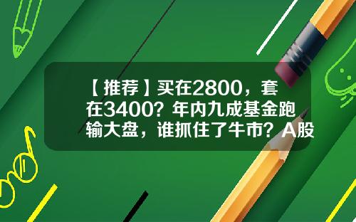 【推荐】买在2800，套在3400？年内九成基金跑输大盘，谁抓住了牛市？A股后市咋走？-买股票基金一年后能有多少钱
