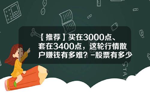 【推荐】买在3000点、套在3400点，这轮行情散户赚钱有多难？-股票有多少人亏钱