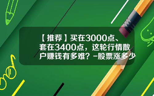 【推荐】买在3000点、套在3400点，这轮行情散户赚钱有多难？-股票涨多少才赚钱