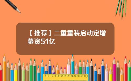 【推荐】二重重装启动定增募资51亿