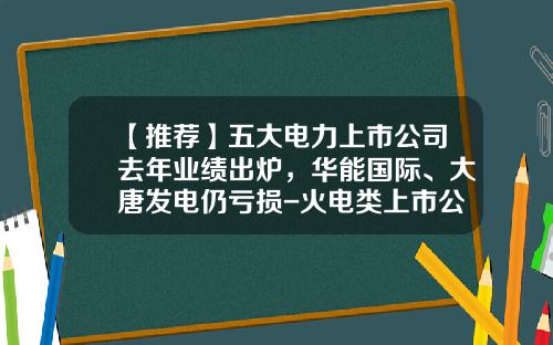 【推荐】五大电力上市公司去年业绩出炉，华能国际、大唐发电仍亏损-火电类上市公司有哪些