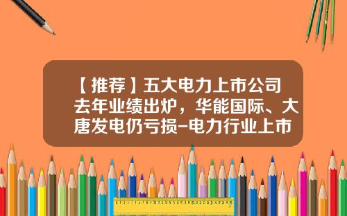 【推荐】五大电力上市公司去年业绩出炉，华能国际、大唐发电仍亏损-电力行业上市公司
