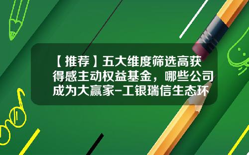 【推荐】五大维度筛选高获得感主动权益基金，哪些公司成为大赢家-工银瑞信生态环境基金
