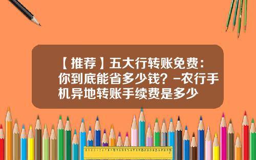 【推荐】五大行转账免费：你到底能省多少钱？-农行手机异地转账手续费是多少