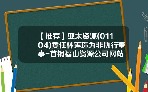 【推荐】亚太资源(01104)委任林莲珠为非执行董事-首钢福山资源公司网站
