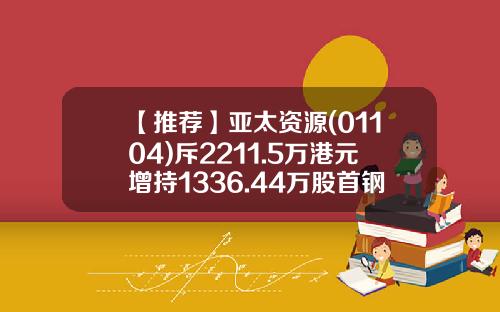 【推荐】亚太资源(01104)斥2211.5万港元增持1336.44万股首钢资源(00639)股份-首钢福山资源公司网站