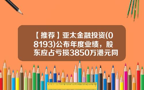 【推荐】亚太金融投资(08193)公布年度业绩，股东应占亏损3850万港元同比降14%-亚太基金